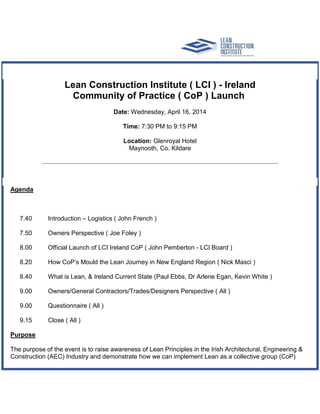 Lean Construction Institute ( LCI ) - Ireland
Community of Practice ( CoP ) Launch
Date: Wednesday, April 16, 2014
Time: 7:30 PM to 9:15 PM
Location: Glenroyal Hotel
Maynooth, Co. Kildare
Agenda
7.40 Introduction – Logistics ( John French )
7.50 Owners Perspective ( Joe Foley )
8.00 Official Launch of LCI Ireland CoP ( John Pemberton - LCI Board )
8.20 How CoP’s Mould the Lean Journey in New England Region ( Nick Masci )
8.40 What is Lean, & Ireland Current State (Paul Ebbs, Dr Arlene Egan, Kevin White )
9.00 Owners/General Contractors/Trades/Designers Perspective ( All )
9.00 Questionnaire ( All )
9.15 Close ( All )
Purpose
The purpose of the event is to raise awareness of Lean Principles in the Irish Architectural, Engineering &
Construction (AEC) Industry and demonstrate how we can implement Lean as a collective group (CoP)
 