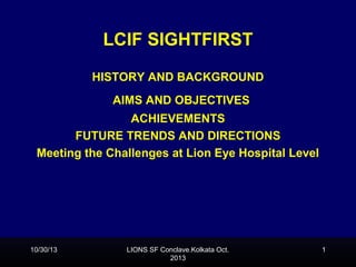 LCIF SIGHTFIRST
SightFirst

History

HISTORY AND BACKGROUND
AIMS AND OBJECTIVES
ACHIEVEMENTS
FUTURE TRENDS AND DIRECTIONS
Meeting the Challenges at Lion Eye Hospital Level

10/30/13

LIONS SF Conclave.Kolkata Oct.
2013

1

 