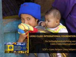 Het solidariteitsfonds van
Lions Clubs International
LCIF = Lions helpen Lions hélpen
LIONS CLUBS INTERNATIONAL
FOUNDATION
LIONS CLUBS INTERNATIONAL FOUNDATION
De liefdadigheidsstichting van
Lions Clubs International
LCIF = Lions helpen Lions hélpen
 