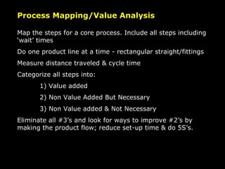 Process Mapping/Value Analysis Map the steps for a core process. Include all steps including ‘wait’ times Do one product line at a time - rectangular straight/fittings Measure distance traveled & cycle time Categorize all steps into:  1) Value added 2) Non Value Added But Necessary 3) Non Value added & Not Necessary Eliminate all #3’s and look for ways to improve #2’s by making the product flow; reduce set-up time & do 5S’s. 