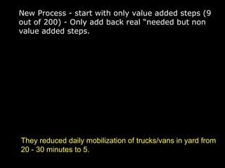 New Process - start with only value added steps (9 out of 200) - Only add back real “needed but non value added steps. They reduced daily mobilization of trucks/vans in yard from 20 - 30 minutes to 5. 