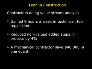 Lean in Construction Contractors doing value stream analysis Gained 9 hours a week in technician tool repair time Reduced non-valued added steps in process by 4% A mechanical contractor save $40,000 in one event. 
