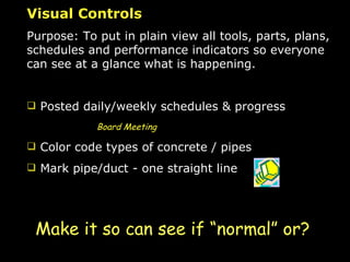 Visual Controls Purpose: To put in plain view all tools, parts, plans, schedules and performance indicators so everyone can see at a glance what is happening. Posted daily/weekly schedules & progress Board Meeting Color code types of concrete / pipes Mark pipe/duct - one straight line Make it so can see if “normal” or? 