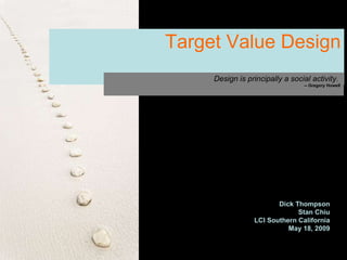 Target Value Design Design is principally a social activity.   -- Gregory Howell Dick Thompson Stan Chiu LCI Southern California May 18, 2009 