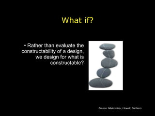 Rather than evaluate the constructability of a design, we design for what is constructable? What if? Source: Malcomber, Howell, Barbiero 