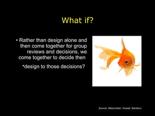 Rather than design alone and then come together for group reviews and decisions, we come together to decide then  design to those decisions?   What if? Source: Malcomber, Howell, Barbiero 
