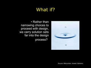Rather than narrowing choices to proceed with design, we carry solution sets far into the design process?   What if? Source: Malcomber, Howell, Barbiero 