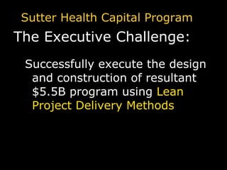 Sutter Health Capital Program The Executive Challenge: Successfully execute the design and construction of resultant $5.5B program using   Lean Project Delivery Methods 
