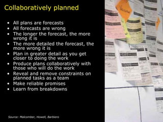 Collaboratively planned All plans are forecasts All forecasts are wrong  The longer the forecast, the more wrong it is The more detailed the forecast, the more wrong it is Plan in greater detail as you get closer to doing the work Produce plans collaboratively with those who will do the work Reveal and remove constraints on planned tasks as a team Make reliable promises  Learn from breakdowns Source: Malcomber, Howell, Barbiero 