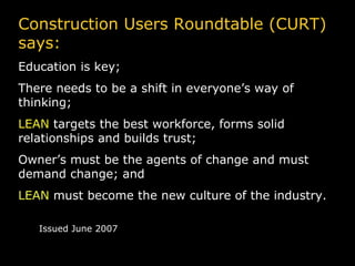 Construction Users Roundtable (CURT) says: Education is key; There needs to be a shift in everyone’s way of thinking; LEAN  targets the best workforce, forms solid relationships and builds trust; Owner’s must be the agents of change and must demand change; and LEAN  must become the new culture of the industry. Issued June 2007 