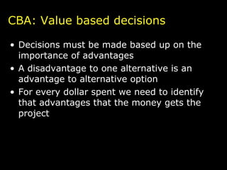 Decisions must be made based up on the importance of advantages A disadvantage to one alternative is an advantage to alternative option For every dollar spent we need to identify that advantages that the money gets the project CBA: Value based decisions 