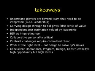 takeaways Understand players are beyond team that need to be integrated (BOD, Leadership) Carrying design through to bid gives false sense of value Independent cost estimation valued by leadership BIM as integrating tool Collaborative personality critical Contract challenges require committed client Work at the right level – not design to solve op’s issues Concurrent Operational, Program, Design, Constructability: high opportunity but high stress 