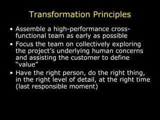 Transformation Principles Assemble a high-performance cross-functional team as early as possible Focus the team on collectively exploring the project’s underlying human concerns and assisting the customer to define “value” Have the right person, do the right thing, in the right level of detail, at the right time (last responsible moment) 