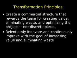 Transformation Principles Create a commercial structure that rewards the team for creating value, eliminating waste, and optimizing the project -- not discrete pieces Relentlessly innovate and continuously improve with the goal of increasing value and eliminating waste 