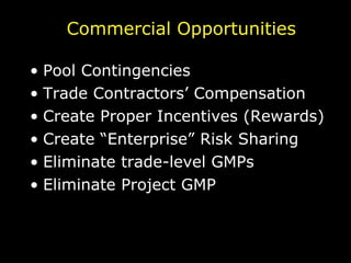 Commercial Opportunities Pool Contingencies Trade Contractors’ Compensation Create Proper Incentives (Rewards) Create “Enterprise” Risk Sharing Eliminate trade-level GMPs Eliminate Project GMP 