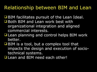 Relationship between BIM and Lean BIM facilitates pursuit of the Lean Ideal. Both BIM and Lean work best with organizational integration and aligned commercial interests. Lean planning and control helps BIM work better. BIM is a tool, but a complex tool that impacts the design and execution of socio-technical systems. Lean and BIM need each other! 