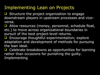 Implementing Lean on Projects Structure the project organization to engage downstream players in upstream processes and vice-versa. Allow resources (money, personnel, schedule float, etc.) to move across organizational boundaries in pursuit of the best project-level returns. Encourage thoughtful experimentation; explore adaptation and development of methods for pursuing the lean ideal. Celebrate breakdowns as opportunities for learning rather than occasions for punishing the guilty. Implementing  Lean on Projects 