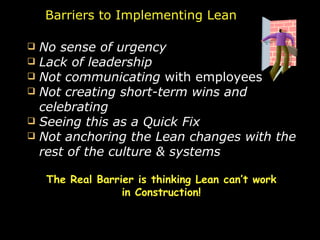 No sense of urgency   Lack of leadership  Not communicating  with employees Not creating short-term wins and celebrating Seeing this as a Quick Fix Not anchoring the Lean changes with the rest of the culture & systems Barriers to Implementing Lean The Real Barrier is thinking Lean can’t work in Construction! 
