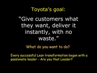 Toyota’s goal: “ Give customers what they want, deliver it instantly, with no waste.” What do you want to do? Every successful Lean transformation began with a passionate leader - Are you that Leader? 