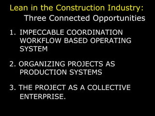 Lean in the Construction Industry:  Three Connected Opportunities   IMPECCABLE COORDINATION WORKFLOW BASED OPERATING SYSTEM 2. ORGANIZING PROJECTS AS PRODUCTION SYSTEMS 3. THE PROJECT AS A COLLECTIVE ENTERPRISE.   © Lean Construction Institute, 2009 