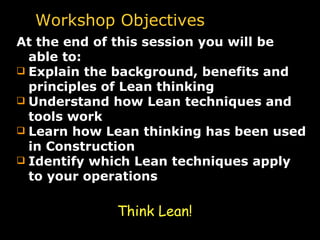 Workshop Objectives At the end of this session you will be able to: Explain the background, benefits and principles of Lean thinking Understand how Lean techniques and tools work Learn how Lean thinking has been used in Construction Identify which Lean techniques apply to your operations Think Lean! 