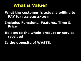 What the customer is actually willing to PAY for  (USEFULNESS/COST) Includes Functions, Features, Time & Price Relates to the whole product or service received Is the opposite of WASTE. What is Value?   