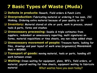 Defects in products:   Rework, Field orders & Punch Lists Overproduction:   Fabricating material or ordering it too soon, JIC thinking. Ordering extra material because of poor quality or fit Inventory:   Material stored at site or yard, work in process, unused tools & parts, forms and stashes Unnecessary processing:   Double & triple estimates from suppliers, redundant or unnecessary reporting, multi signatures on forms, material requisitions or time sheets, any non-value added steps Unnecessary movement of people:   Treasure hunts, looking for files, drawings and poor layout of work area (ergonomics)  Movement Not = WORK!   Transport of goods:   moving material, tools or parts, handing off work between crews   Waiting:   Crews waiting for equipment, plans, RFI’s, field orders, or material, payroll waiting for time sheets, equipment waiting to fabricate material 7 Basic Types of Waste (Muda) What wastes have you seen today? 