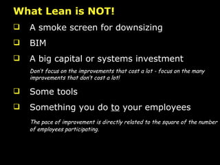 What Lean is NOT! A smoke screen for downsizing BIM A big capital or systems investment  Don’t focus on the improvements that cost a lot - focus on the many improvements that don’t cost a lot! Some tools Something you do  to  your employees The pace of improvement is directly related to the square of the number of employees participating. 