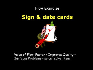 Sign & date cards Flow Exercise Value of Flow: Faster + Improves Quality + Surfaces Problems - so can solve them! 