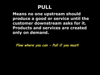 Means no one upstream should produce a good or service until the customer downstream asks for it.  Products and services are created only on demand. PULL Flow where you can - Pull if you must! 