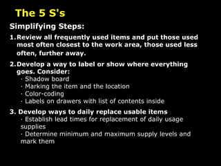 The 5 S's Simplifying Steps: 1. Review all frequently used items and put those used most often closest to the work area, those used less often, further away.   2. Develop a way to label or show where everything goes. Consider: · Shadow board · Marking the item and the location · Color-coding · Labels on drawers with list of contents inside 3. Develop ways to daily replace usable items · Establish lead times for replacement of daily usage supplies · Determine minimum and maximum supply levels and mark them 