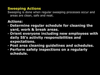 Sweeping Actions Sweeping is done when regular sweeping processes occur and areas are clean, safe and neat. Actions: ·  Determine regular schedule for cleaning the yard, work & break areas. · Orient everyone including new employees with daily 5S’s activity responsibilities and expectations. · Post area cleaning guidelines and schedules. · Perform safety inspections on a regularly schedule. 
