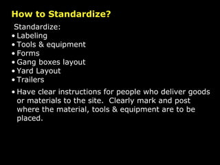 How to Standardize? Standardize: Labeling Tools & equipment Forms Gang boxes layout Yard Layout Trailers Have clear instructions for people who deliver goods or materials to the site.  Clearly mark and post where the material, tools & equipment are to be placed.  