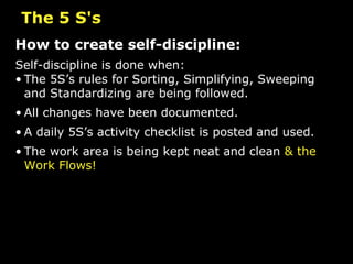 How to create self-discipline: Self-discipline is done when: The 5S’s rules for Sorting, Simplifying, Sweeping and Standardizing are being followed. All changes have been documented. A daily 5S’s activity checklist is posted and used. The work area is being kept neat and clean  & the Work Flows!   The 5 S's 