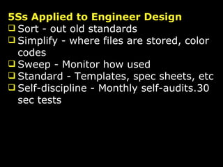 5Ss Applied to Engineer Design Sort - out old standards Simplify - where files are stored, color codes Sweep - Monitor how used Standard - Templates, spec sheets, etc Self-discipline - Monthly self-audits.30 sec tests 