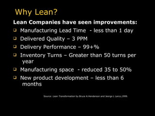 Lean Companies have seen improvements: Manufacturing Lead Time  - less than 1 day Delivered Quality – 3 PPM Delivery Performance – 99+% Inventory Turns – Greater than 50 turns per  year Manufacturing space  - reduced 35 to 50% New product development – less than 6  months   Source:  Lean Transformation  by Bruce A.Henderson and Jeorge L Larco,1999. Why Lean? 