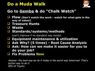 Assume -the best way we do it today is the worst way tomorrow!   Find a better way to do it. CEO of Toyota Do a Muda Walk Go to  Gemba  & do “Chalk Watch” Flow  (Don’t watch the work - watch for what gets in the way of value!) Treasure Hunts Waste Standards/systems/methods  (can’t improve if no standard way exists) Equipment maintenance & utilization Ask Why? (5 times) - Root Cause Analysis Ask: How can we make it easier for you to do your job? Fix Problems  Now 
