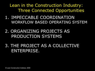 Lean in the Construction Industry:  Three Connected Opportunities  IMPECCABLE COORDINATION WORKFLOW BASED OPERATING SYSTEM 2. ORGANIZING PROJECTS AS PRODUCTION SYSTEMS 3. THE PROJECT AS A COLLECTIVE ENTERPRISE.  © Lean Construction Institute, 2009 