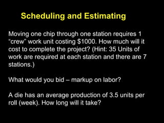 Moving one chip through one station requires 1 “crew” work unit costing $1000. How much will it cost to complete the project? (Hint: 35 Units of work are required at each station and there are 7 stations.) What would you bid – markup on labor? A die has an average production of 3.5 units per roll (week). How long will it take?  Scheduling and Estimating 