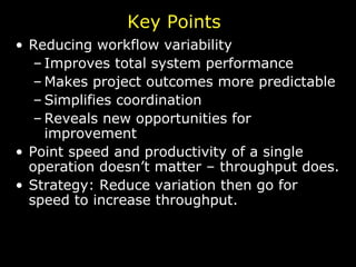 Reducing workflow variability Improves total system performance Makes project outcomes more predictable Simplifies coordination Reveals new opportunities for improvement Point speed and productivity of a single operation doesn’t matter – throughput does. Strategy: Reduce variation then go for speed to increase throughput. Key Points 