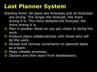 Last Planner System Starting Point: All plans are forecasts and all forecasts are wrong. The longer the forecast, the more wrong it is. The more detailed the forecast, the more wrong it is. Plan in greater detail as you get closer to doing the work. Produce plans collaboratively with those who will do the work. Reveal and remove constraints on planned tasks as a team. Make reliable promises.  Declare and then learn from breakdowns. 
