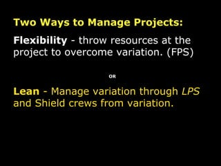 Two Ways to Manage Projects: Flexibility  - throw resources at the project to overcome variation. (FPS) OR Lean  - Manage variation through  LPS  and Shield crews from variation. 