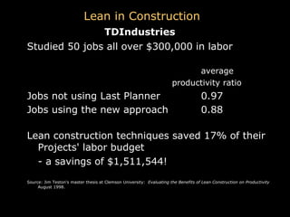 Studied 50 jobs all over $300,000 in labor average  productivity ratio Jobs not using Last Planner   0.97 Jobs using the new approach    0.88   Lean construction techniques saved 17% of their Projects' labor budget  - a savings of $1,511,544! Source: Jim Teston's master thesis at Clemson University:  Evaluating the Benefits of Lean Construction on Productivity  August 1998. TDIndustries Lean in Construction 