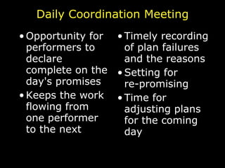 Daily Coordination Meeting Opportunity for performers to declare complete on the day's promises Keeps the work flowing from one performer to the next Timely recording of plan failures and the reasons Setting for re-promising Time for adjusting plans for the coming day 