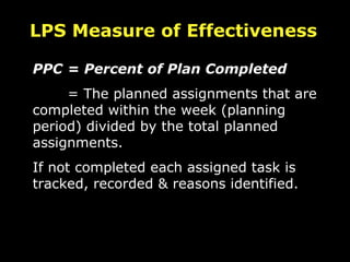 PPC  = Percent of Plan Completed = The planned assignments that are completed within the week (planning period) divided by the total planned assignments. If not completed each assigned task is tracked, recorded & reasons identified. LPS Measure of Effectiveness 