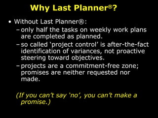 Why Last Planner ® ? Without Last Planner®: only half the tasks on weekly work plans are completed as planned.  so called ‘project control’ is after-the-fact identification of variances, not proactive steering toward objectives.  projects are a commitment-free zone; promises are neither requested nor made.  (If you can’t say ‘no’, you can’t make a promise.) 