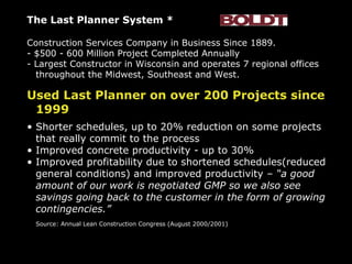The Last Planner System * Construction Services Company in Business Since 1889. - $500 - 600 Million Project Completed Annually - Largest Constructor in Wisconsin and operates 7 regional offices throughout the Midwest, Southeast and West. Used Last Planner on over 200 Projects since 1999 Shorter schedules, up to 20% reduction on some projects that really commit to the process Improved concrete productivity - up to 30% Improved profitability due to shortened schedules(reduced general conditions) and improved productivity  – “a good amount of our work is negotiated GMP so we also see savings going back to the customer in the form of growing contingencies.” Source: Annual Lean Construction Congress (August 2000/2001) 