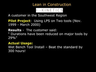 A customer in the Southwest Region Pilot Project :  Using LPS on Two tools (Nov. 1999 - March 2000) Results  -  The customer said: “  Durations have been reduced on major tools by 29%” Actual Usage:   Wet Bench Tool Install – Beat the standard by 300 hours! Lean in Construction 