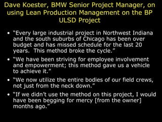 Dave Koester, BMW Senior Project Manager, on using Lean Production Management on the BP ULSD Project “ Every large industrial project in Northwest Indiana and the south suburbs of Chicago has been over budget and has missed schedule for the last 20 years.  This method broke the cycle.” “ We have been striving for employee involvement and empowerment; this method gave us a vehicle to achieve it.” “ We now utilize the entire bodies of our field crews, not just from the neck down.” “ If we didn’t use the method on this project, I would have been begging for mercy [from the owner] months ago.” 