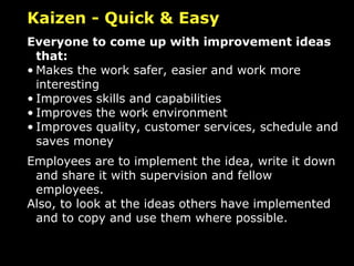 Kaizen - Quick & Easy Everyone to come up with improvement ideas that: Makes the work safer, easier and work more interesting Improves skills and capabilities Improves the work environment Improves quality, customer services, schedule and saves money Employees are to implement the idea, write it down and share it with supervision and fellow employees.  Also, to look at the ideas others have implemented and to copy and use them where possible. 